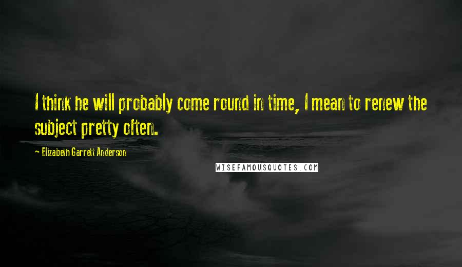 Elizabeth Garrett Anderson Quotes: I think he will probably come round in time, I mean to renew the subject pretty often.