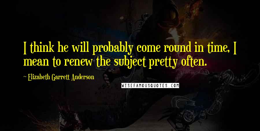 Elizabeth Garrett Anderson Quotes: I think he will probably come round in time, I mean to renew the subject pretty often.