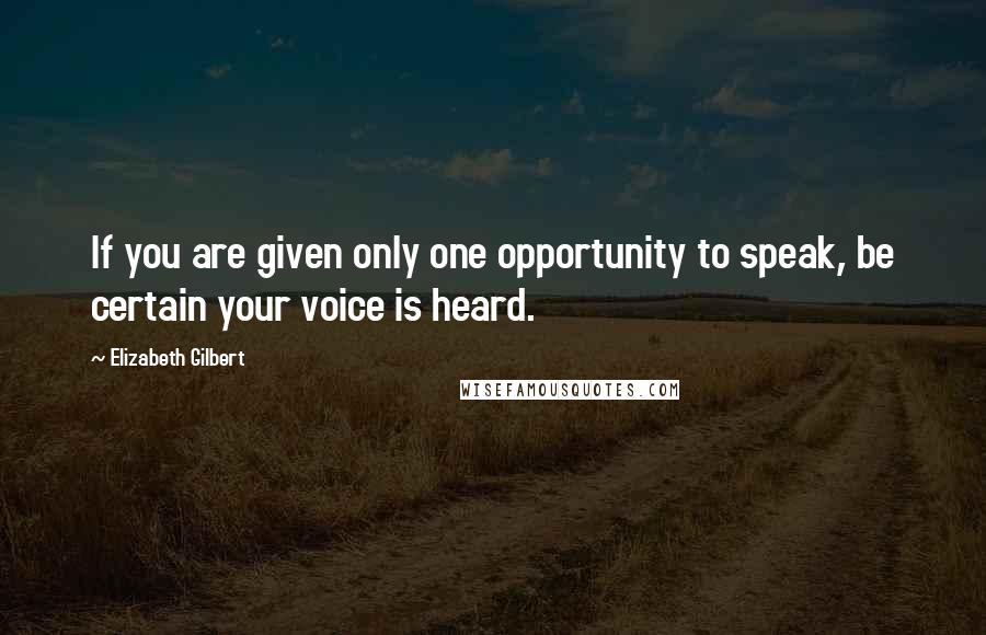 Elizabeth Gilbert Quotes: If you are given only one opportunity to speak, be certain your voice is heard.