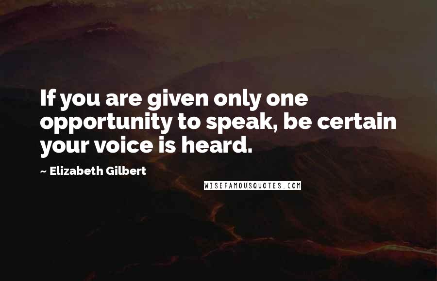 Elizabeth Gilbert Quotes: If you are given only one opportunity to speak, be certain your voice is heard.