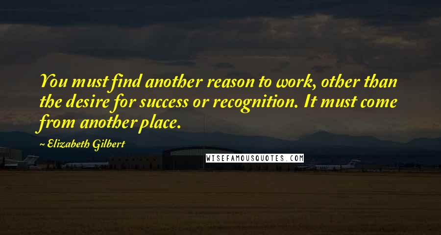 Elizabeth Gilbert Quotes: You must find another reason to work, other than the desire for success or recognition. It must come from another place.