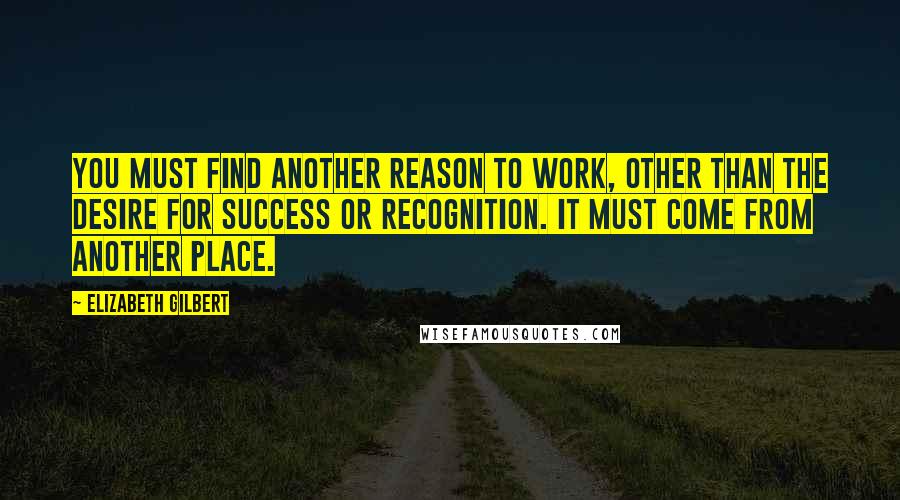 Elizabeth Gilbert Quotes: You must find another reason to work, other than the desire for success or recognition. It must come from another place.