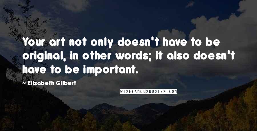 Elizabeth Gilbert Quotes: Your art not only doesn't have to be original, in other words; it also doesn't have to be important.