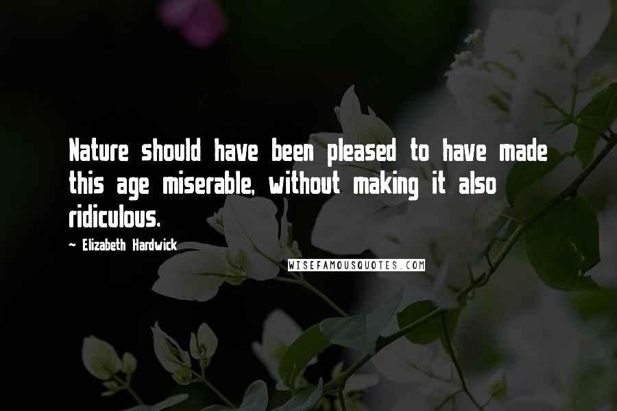 Elizabeth Hardwick Quotes: Nature should have been pleased to have made this age miserable, without making it also ridiculous.