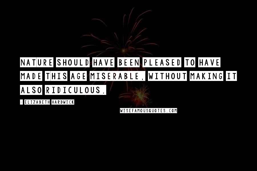 Elizabeth Hardwick Quotes: Nature should have been pleased to have made this age miserable, without making it also ridiculous.