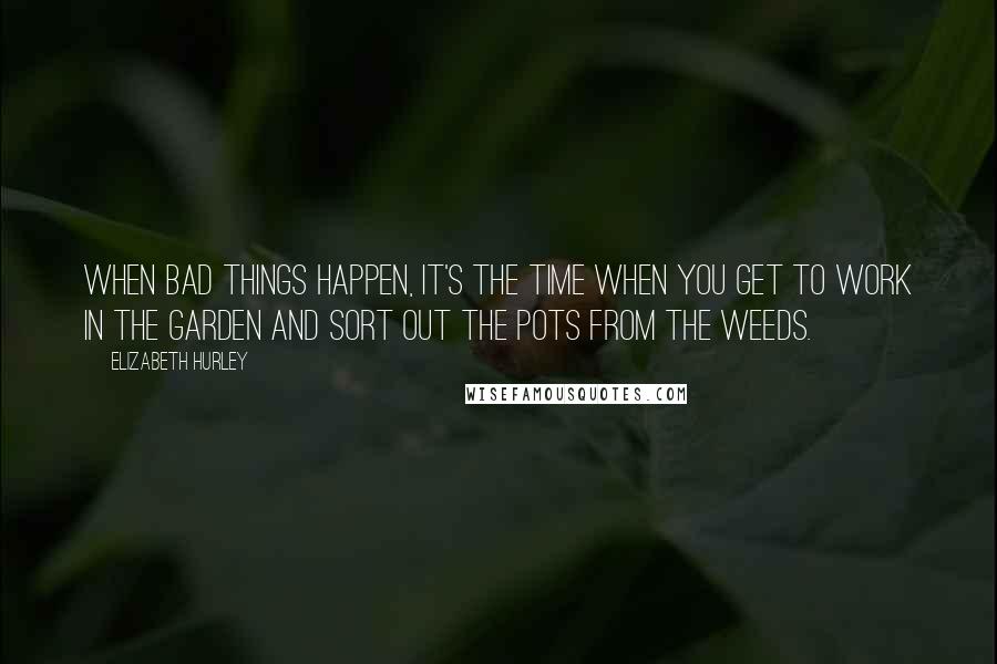 Elizabeth Hurley Quotes: When bad things happen, it's the time when you get to work in the garden and sort out the pots from the weeds.