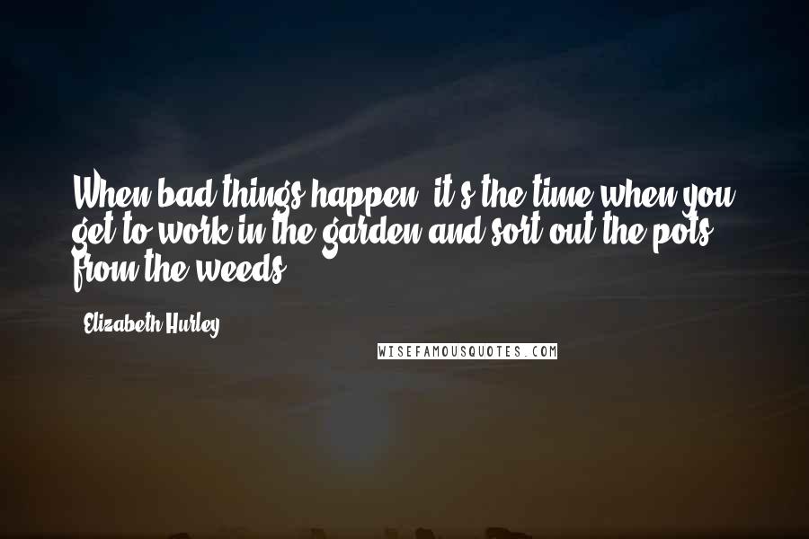 Elizabeth Hurley Quotes: When bad things happen, it's the time when you get to work in the garden and sort out the pots from the weeds.