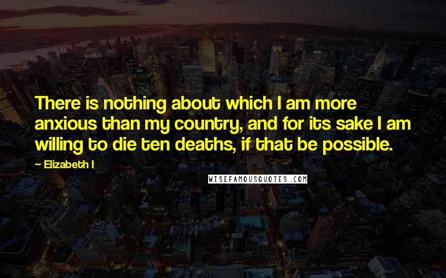 Elizabeth I Quotes: There is nothing about which I am more anxious than my country, and for its sake I am willing to die ten deaths, if that be possible.