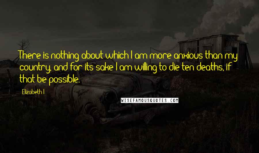 Elizabeth I Quotes: There is nothing about which I am more anxious than my country, and for its sake I am willing to die ten deaths, if that be possible.