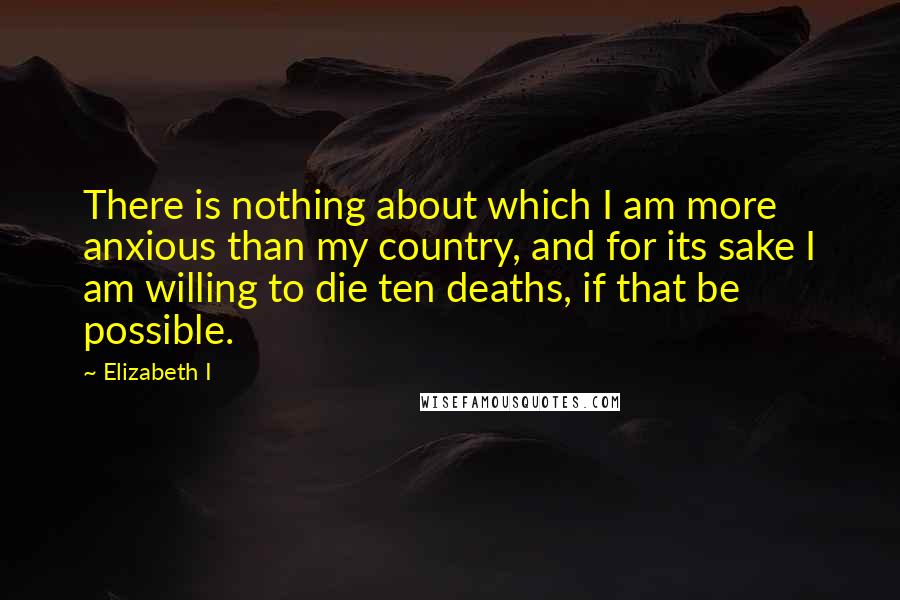 Elizabeth I Quotes: There is nothing about which I am more anxious than my country, and for its sake I am willing to die ten deaths, if that be possible.