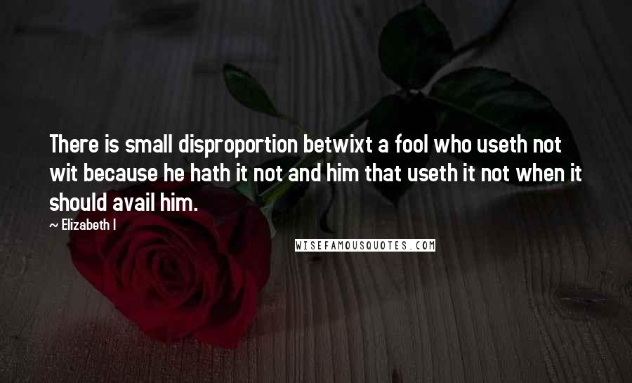 Elizabeth I Quotes: There is small disproportion betwixt a fool who useth not wit because he hath it not and him that useth it not when it should avail him.