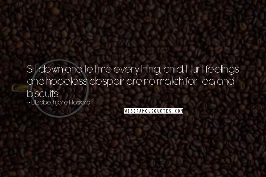 Elizabeth Jane Howard Quotes: Sit down and tell me everything, child. Hurt feelings and hopeless despair are no match for tea and biscuits.