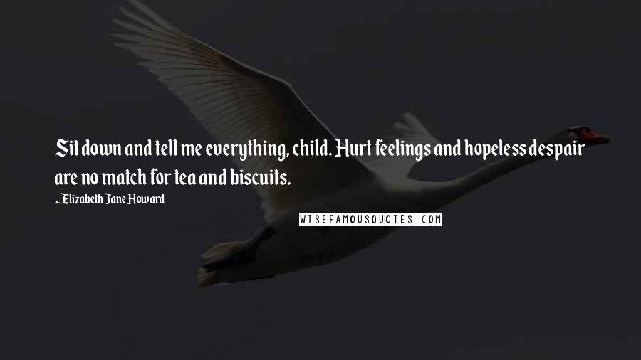 Elizabeth Jane Howard Quotes: Sit down and tell me everything, child. Hurt feelings and hopeless despair are no match for tea and biscuits.