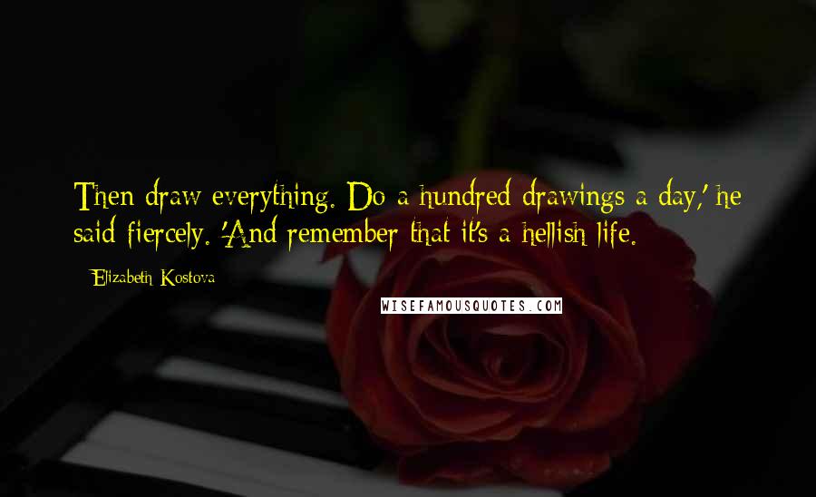 Elizabeth Kostova Quotes: Then draw everything. Do a hundred drawings a day,' he said fiercely. 'And remember that it's a hellish life.