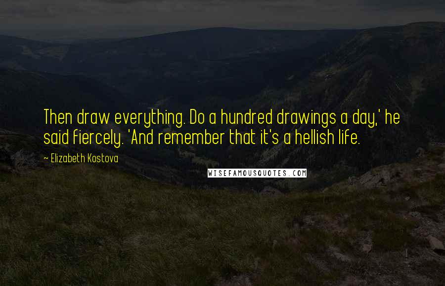 Elizabeth Kostova Quotes: Then draw everything. Do a hundred drawings a day,' he said fiercely. 'And remember that it's a hellish life.