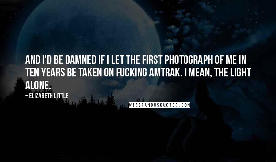 Elizabeth Little Quotes: And I'd be damned if I let the first photograph of me in ten years be taken on fucking Amtrak. I mean, the light alone.