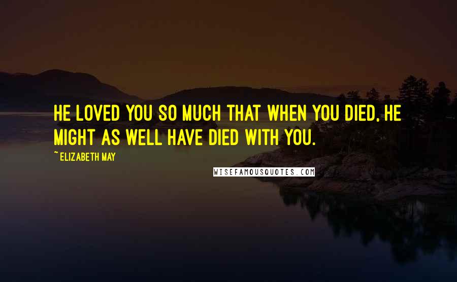 Elizabeth May Quotes: He loved you so much that when you died, he might as well have died with you.