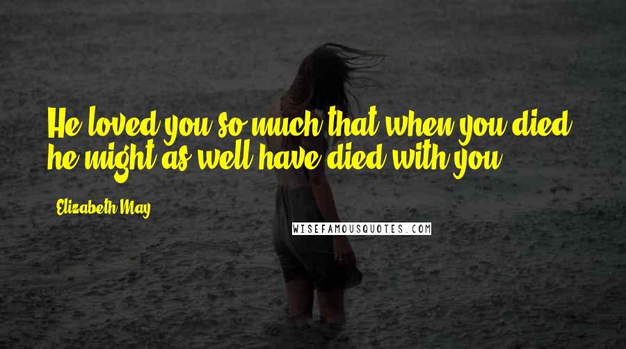 Elizabeth May Quotes: He loved you so much that when you died, he might as well have died with you.