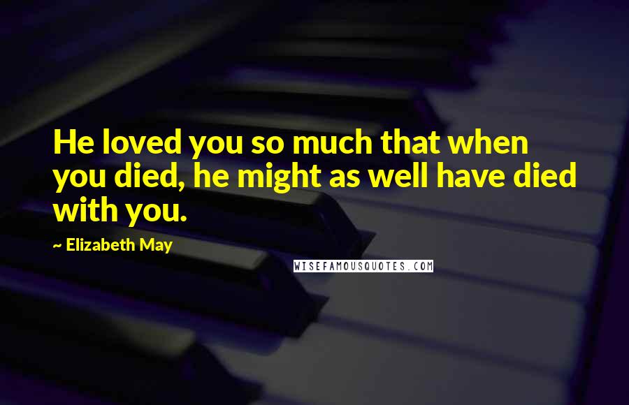 Elizabeth May Quotes: He loved you so much that when you died, he might as well have died with you.