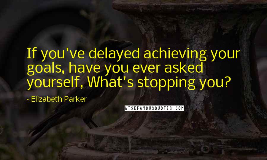 Elizabeth Parker Quotes: If you've delayed achieving your goals, have you ever asked yourself, What's stopping you?