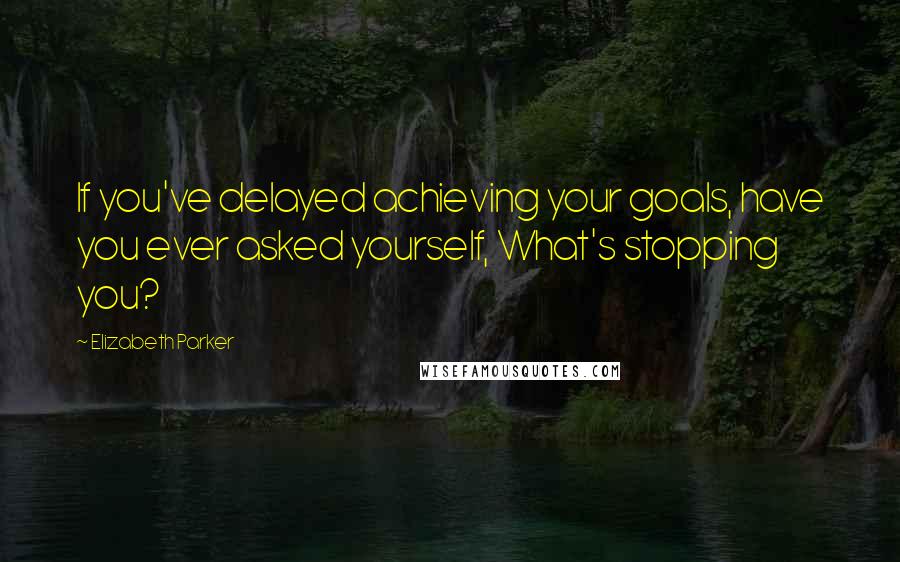 Elizabeth Parker Quotes: If you've delayed achieving your goals, have you ever asked yourself, What's stopping you?