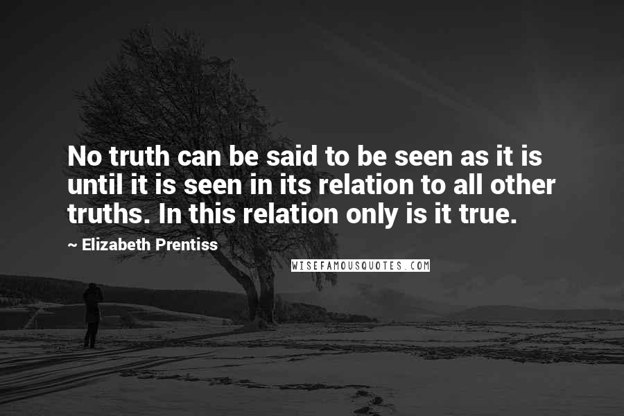 Elizabeth Prentiss Quotes: No truth can be said to be seen as it is until it is seen in its relation to all other truths. In this relation only is it true.