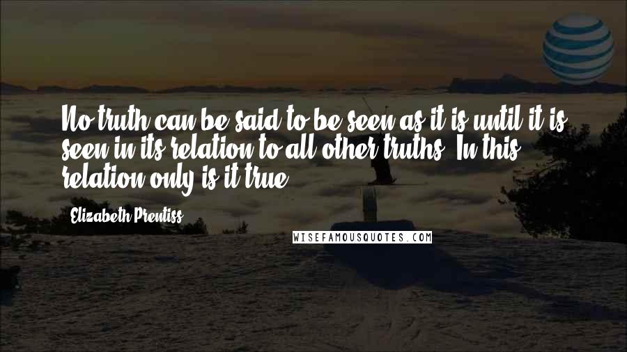 Elizabeth Prentiss Quotes: No truth can be said to be seen as it is until it is seen in its relation to all other truths. In this relation only is it true.