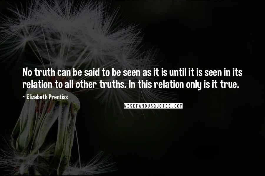 Elizabeth Prentiss Quotes: No truth can be said to be seen as it is until it is seen in its relation to all other truths. In this relation only is it true.