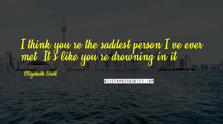 Elizabeth Scott Quotes: I think you're the saddest person I've ever met. It's like you're drowning in it.