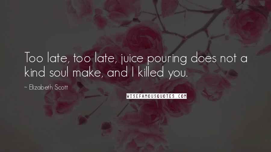 Elizabeth Scott Quotes: Too late, too late, juice pouring does not a kind soul make, and I killed you.