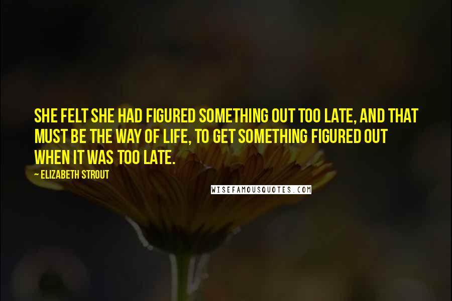 Elizabeth Strout Quotes: She felt she had figured something out too late, and that must be the way of life, to get something figured out when it was too late.