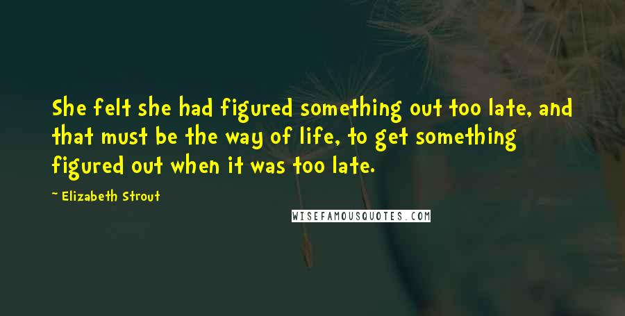 Elizabeth Strout Quotes: She felt she had figured something out too late, and that must be the way of life, to get something figured out when it was too late.