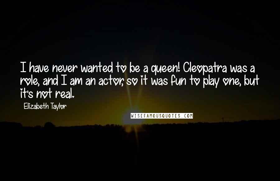 Elizabeth Taylor Quotes: I have never wanted to be a queen! Cleopatra was a role, and I am an actor, so it was fun to play one, but it's not real.