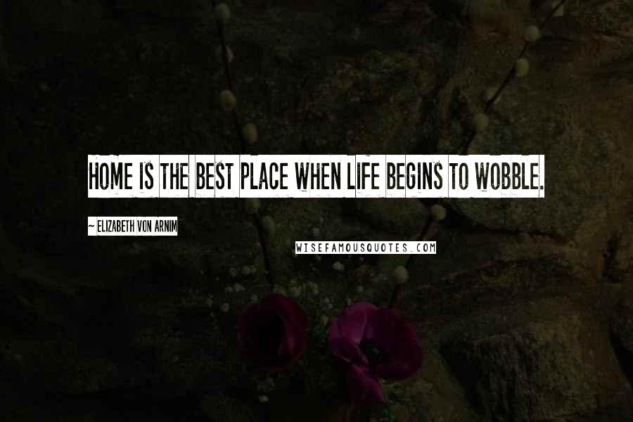 Elizabeth Von Arnim Quotes: Home is the best place when life begins to wobble.