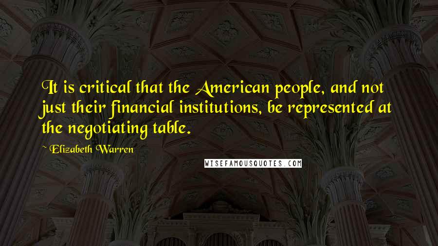 Elizabeth Warren Quotes: It is critical that the American people, and not just their financial institutions, be represented at the negotiating table.