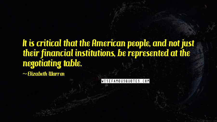 Elizabeth Warren Quotes: It is critical that the American people, and not just their financial institutions, be represented at the negotiating table.