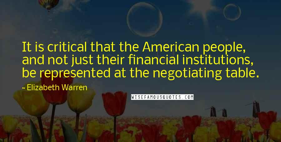 Elizabeth Warren Quotes: It is critical that the American people, and not just their financial institutions, be represented at the negotiating table.