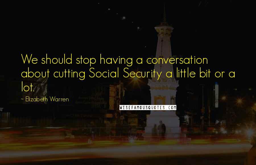 Elizabeth Warren Quotes: We should stop having a conversation about cutting Social Security a little bit or a lot.