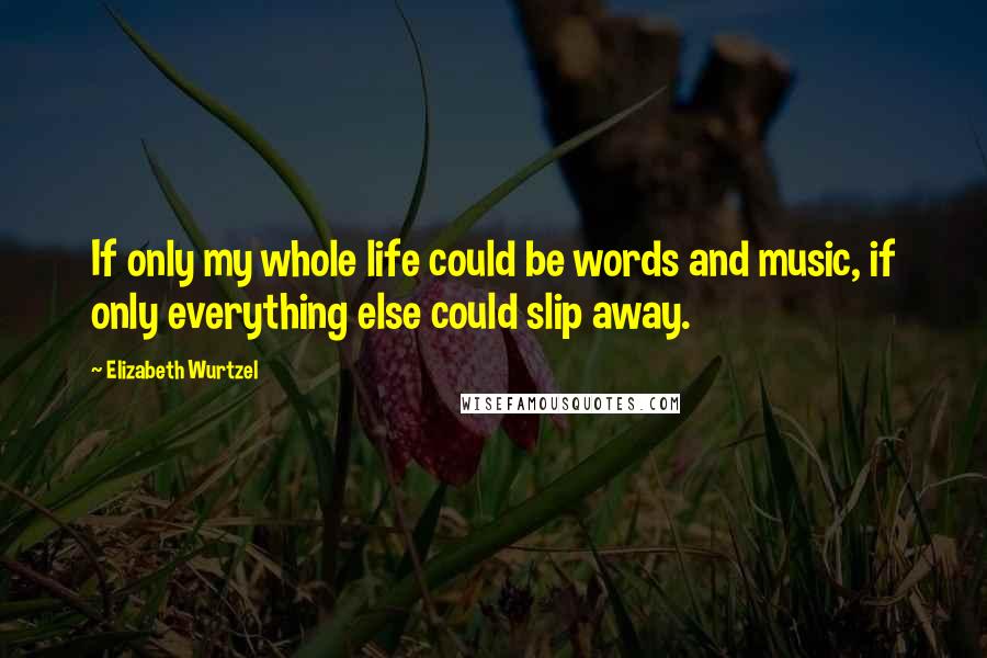 Elizabeth Wurtzel Quotes: If only my whole life could be words and music, if only everything else could slip away.