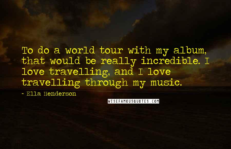 Ella Henderson Quotes: To do a world tour with my album, that would be really incredible. I love travelling, and I love travelling through my music.