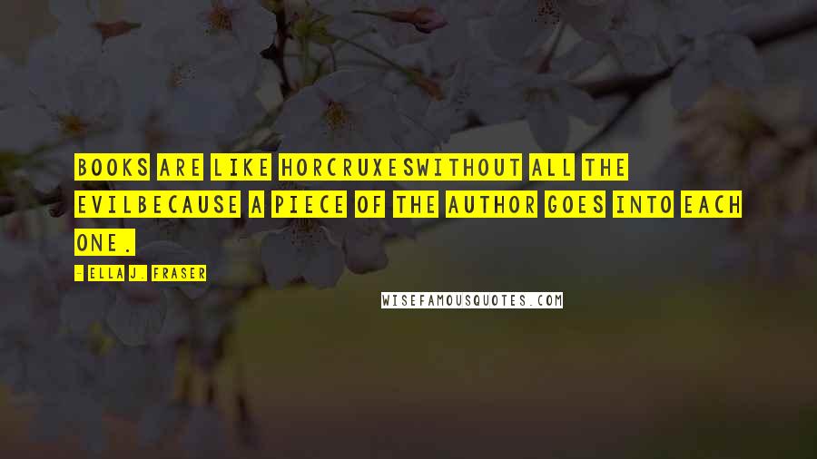 Ella J. Fraser Quotes: Books are like horcruxeswithout all the evilbecause a piece of the author goes into each one.