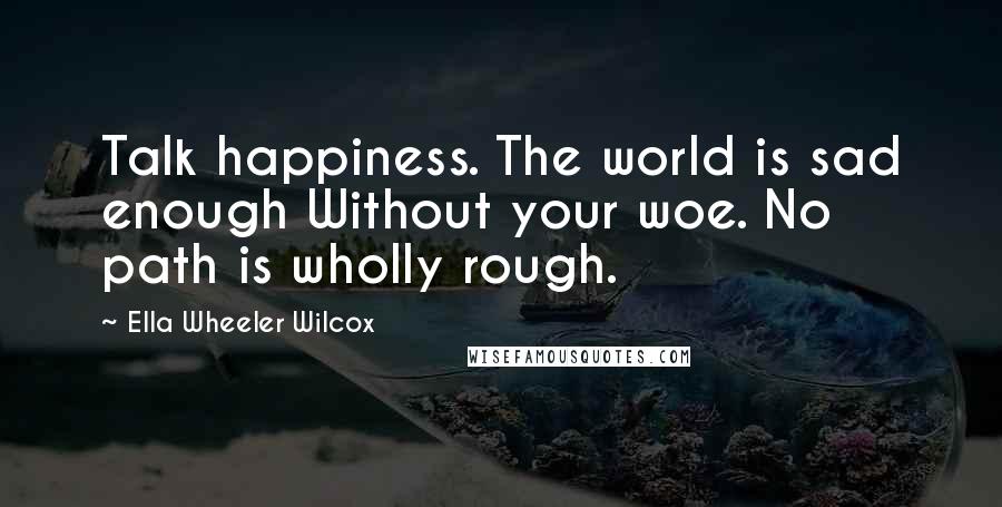 Ella Wheeler Wilcox Quotes: Talk happiness. The world is sad enough Without your woe. No path is wholly rough.