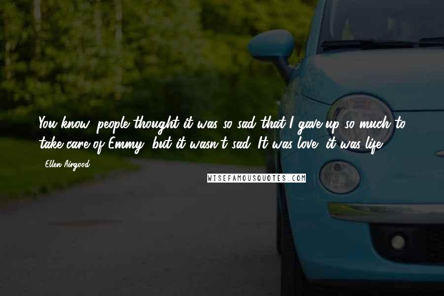 Ellen Airgood Quotes: You know, people thought it was so sad that I gave up so much to take care of Emmy, but it wasn't sad. It was love, it was life.