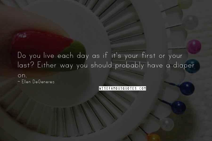 Ellen DeGeneres Quotes: Do you live each day as if it's your first or your last? Either way you should probably have a diaper on.