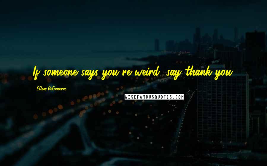 Ellen DeGeneres Quotes: If someone says you're weird, say thank you.