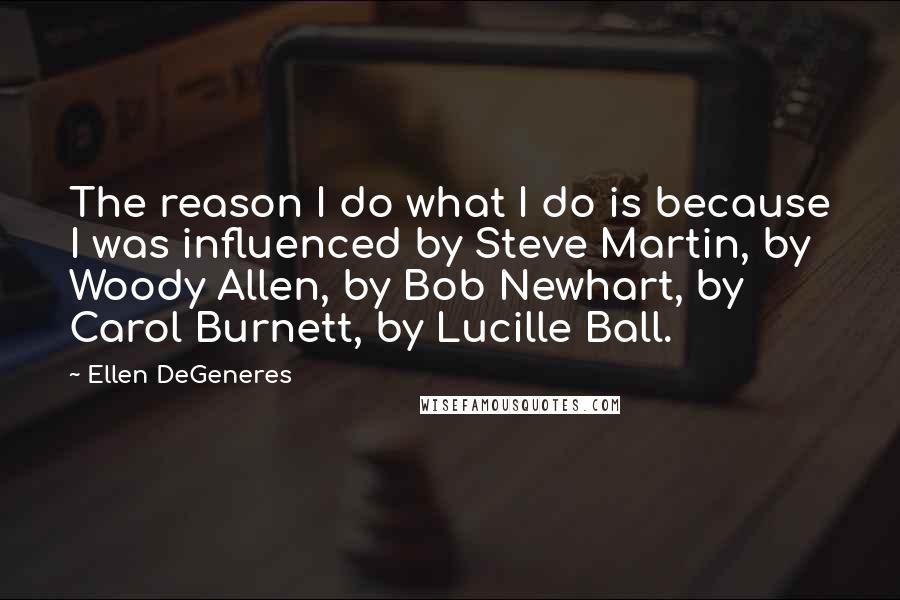 Ellen DeGeneres Quotes: The reason I do what I do is because I was influenced by Steve Martin, by Woody Allen, by Bob Newhart, by Carol Burnett, by Lucille Ball.