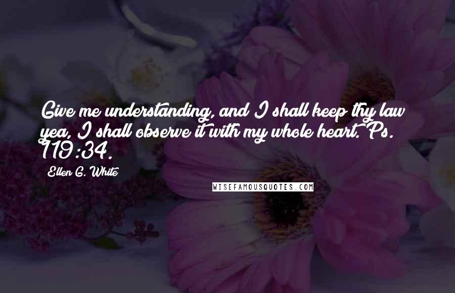 Ellen G. White Quotes: Give me understanding, and I shall keep thy law; yea, I shall observe it with my whole heart. Ps. 119:34.