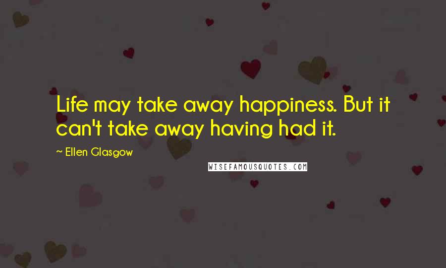 Ellen Glasgow Quotes: Life may take away happiness. But it can't take away having had it.