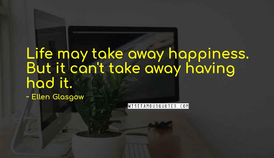 Ellen Glasgow Quotes: Life may take away happiness. But it can't take away having had it.