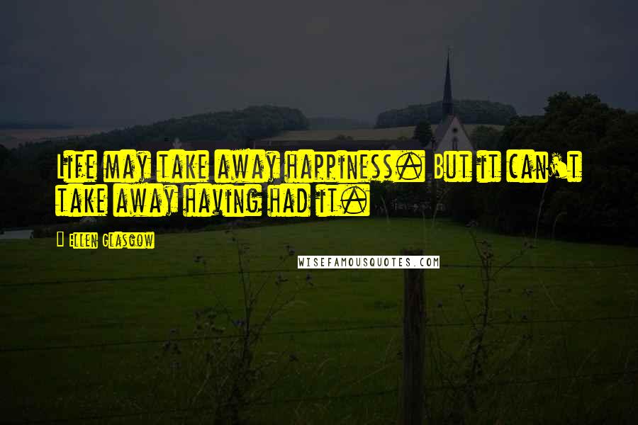 Ellen Glasgow Quotes: Life may take away happiness. But it can't take away having had it.